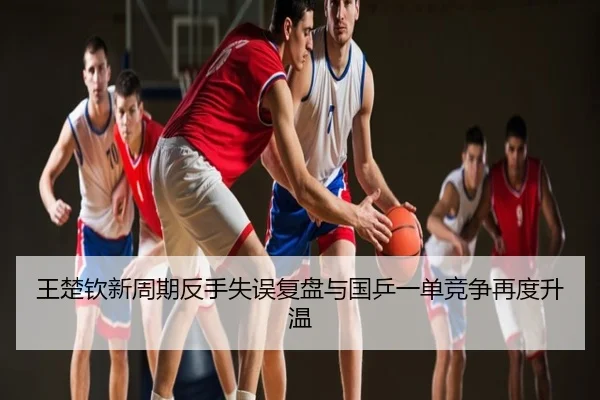 王楚钦新周期反手失误复盘与国乒一单竞争再度升温