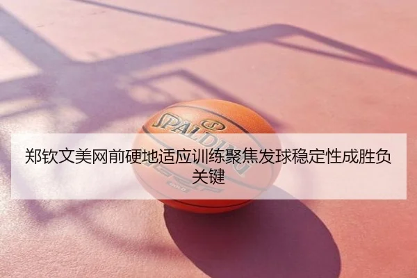 郑钦文美网前硬地适应训练聚焦发球稳定性成胜负关键