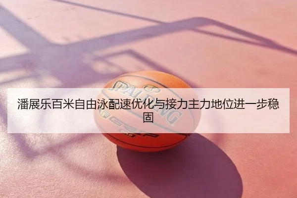 潘展乐百米自由泳配速优化与接力主力地位进一步稳固