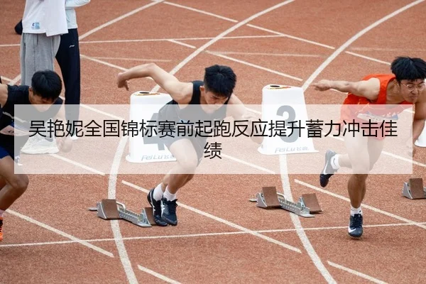 吴艳妮全国锦标赛前起跑反应提升蓄力冲击佳绩