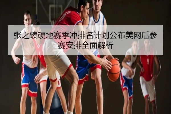 张之臻硬地赛季冲排名计划公布美网后参赛安排全面解析