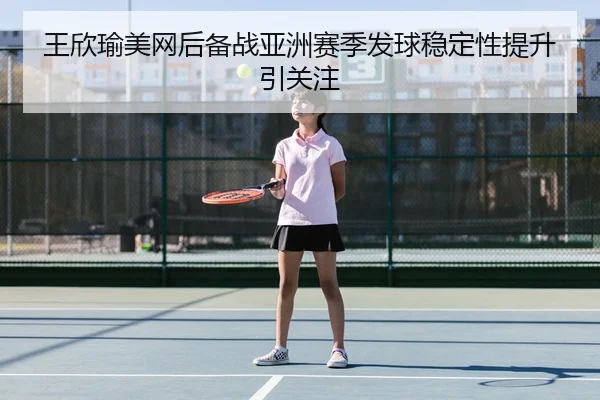 王欣瑜美网后备战亚洲赛季发球稳定性提升引关注