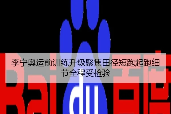 李宁奥运前训练升级聚焦田径短跑起跑细节全程受检验