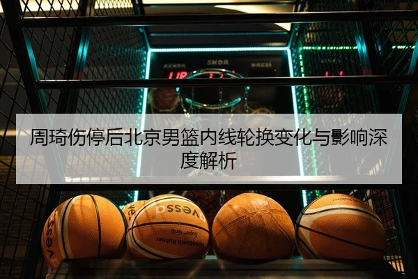 周琦伤停后北京男篮内线轮换变化与影响深度解析