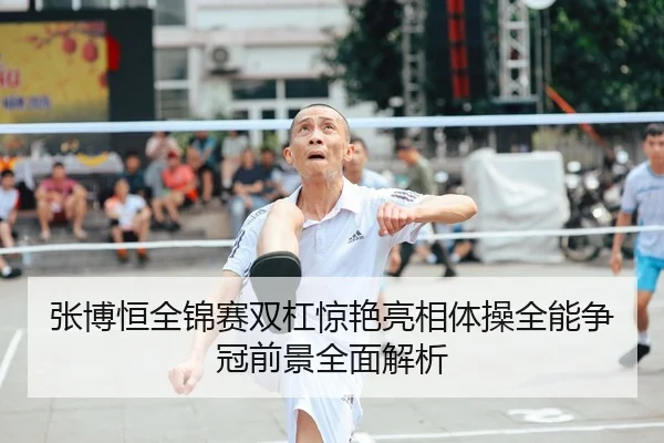 张博恒全锦赛双杠惊艳亮相体操全能争冠前景全面解析